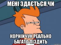 МЕНІ ЗДАЄТЬСЯ,ЧИ КОРНІЙЧУК РЕАЛЬНО БАГАТО ПІЗДИТЬ