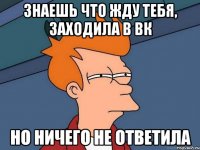 Знаешь что жду тебя, заходила в вк но ничего не ответила