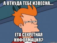 а откуда тебе извесна.... ета секретная информация?