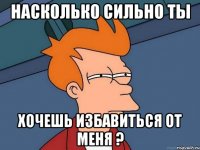 Насколько сильно ты хочешь избавиться от меня ?