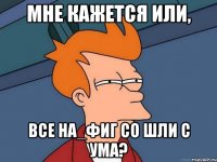 мне кажется или, все на_фиг со шли с ума?