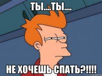 Ты....ты.... Не хочешь спать?!!!!