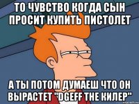 то чувство когда сын просит купить пистолет а ты потом думаеш что он вырастет "dgeff the КИЛЕР"