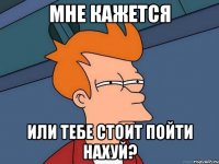 Мне кажется или тебе стоит пойти нахуй?