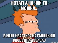 кстаті а на чай то можна... в мене квартира на галицькій свободна аззазаз