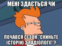 МЕНІ ЗДАЄТЬСЯ ЧИ почався сезон "скиньте історію з радіології"?