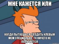 Мне кажется или Когда пытаешься создать клевый мем специально, то ничего не получается