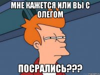 мне кажется или вы с Олегом ПОСРАЛИСЬ???