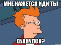 Мне кажется иди ты ебанулся?