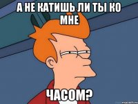 А не катишь ли ты ко мне часом?