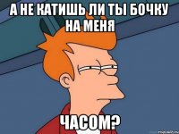 А не катишь ли ты бочку на меня часом?