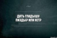 ДАТЬ ГЛАДЫШУ ПИЗДЫ? ИЛИ НЕТ?