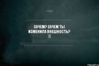 Зачем? Зачем ты изменила внешность? :'(