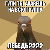 ГУЛИ ТЫ АААРЁШЬ НА ВСЮ ГРУППУ ЛЕБЕДЬ????