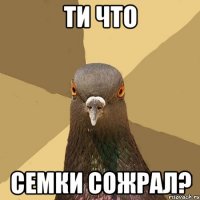 ти что семки сожрал?