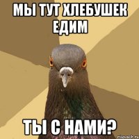 Мы тут хлебушек едим Ты с нами?