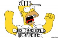 блин......... вы когда не будь поставите♥