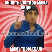 Сыщ ты чо,твоя мама овца! Маму твою ебал!