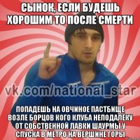 Сынок, если будешь хорошим то после смерти попадешь на овчиное пастбище возле борцов кого клуба неподалёку от собственной лавки шаурмы у спуска в метро на вершине горы