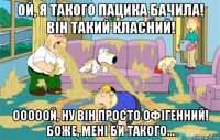 Ой, я такого пацика бачила! Він такий класний! Ооооой, ну він просто офігенний! Боже, мені би такого...