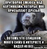 Притворно смеюсь над картинками, которые мне присылают друзья Потому что слишком много сижу в интернете и видел их все