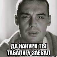  да накури ты табалугу заебал