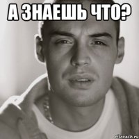 а знаешь что? 