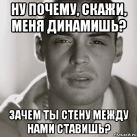 ну почему, скажи, меня динамишь? зачем ты стену между нами ставишь?