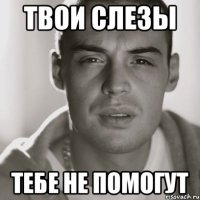 твои слезы тебе не помогут