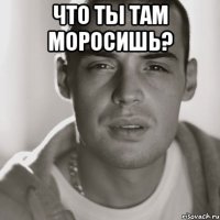 Что ты там моросишь? 