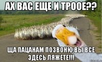 ах вас еще и троое?? Ща пацанам позвоню,вы все здесь ляжете!!!