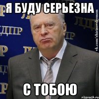 я буду серьезна с тобою