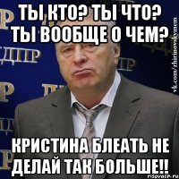 ты кто? ты что? ты вообще о чем? Кристина Блеать не делай так больше!!