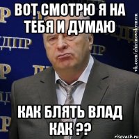 Вот смотрю я на тебя и думаю КАК БЛЯТЬ ВЛАД КАК ??