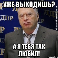 Уже выходишь? а я тебя так любил!