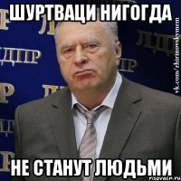 Шуртваци нигогда не станут людьми