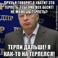 ДРУЗЬЯ ГОВОРЯТ О ХВАТИТ ЭТО ТЕРПЕТЬ. ТЕБЕ УЖЕ ВСЕ БЕСИТ! НЕ МОЖЕШЬ ТЕРПЕТЬ? ТЕРПИ ДАЛЬШЕ! Я КАК-ТО НА ТЕРПЕЛСЯ!