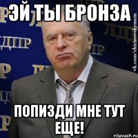 ЭЙ ТЫ БРОНЗА ПОПИЗДИ МНЕ ТУТ ЕЩЕ!