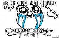 Ты мне подарил куклу МХ дай я тебя абнимууу =3 =3 =3 =3