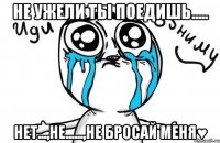 не ужели ты поедишь..... нет...,не......,не бросай меня♥