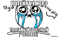 котейка умер? ты самый грустный человек