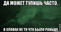 да может тупишь часто, в словах не то что было раньше