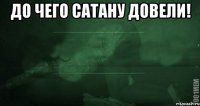 До чего сатану довели! 