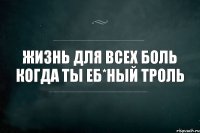 ЖизНь дЛя вСех Боль Когда ты Еб*ный ТрОлЬ