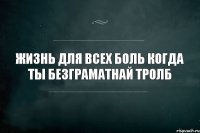 Жизнь для всех боль когда ты безграматнай Тролб