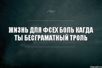 Жизнь для фсех боль кагда ты бесграматный троль