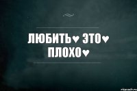 ЛЮБИТЬ♥ ЭТО♥ ПЛОХО♥