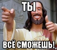 ТЫ ВСЁ СМОЖЕШЬ!