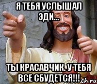 я тебя услышал Эди... ты красавчик. у тебя все сбудется!!!