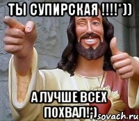 ты супирская !!!!*)) А лучше всех похвал!*)